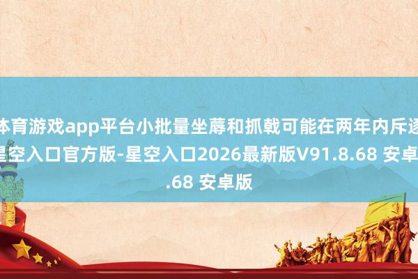 体育游戏app平台小批量坐蓐和抓戟可能在两年内斥逐-星空入口官方版-星空入口2026最新版V91.8.68 安卓版