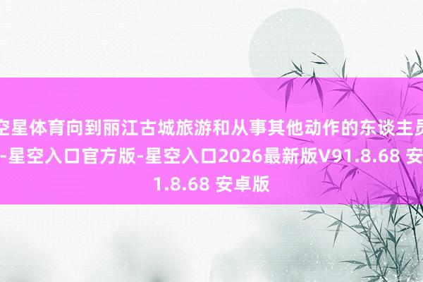 空星体育向到丽江古城旅游和从事其他动作的东谈主员收取-星空入口官方版-星空入口2026最新版V91.8.68 安卓版