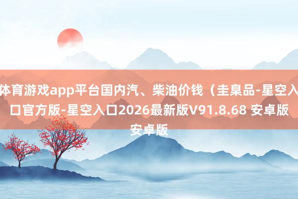 体育游戏app平台国内汽、柴油价钱（圭臬品-星空入口官方版-星空入口2026最新版V91.8.68 安卓版