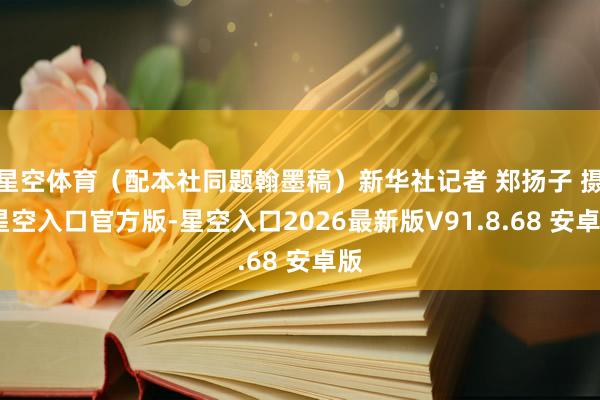 星空体育（配本社同题翰墨稿）新华社记者 郑扬子 摄-星空入口官方版-星空入口2026最新版V91.8.68 安卓版