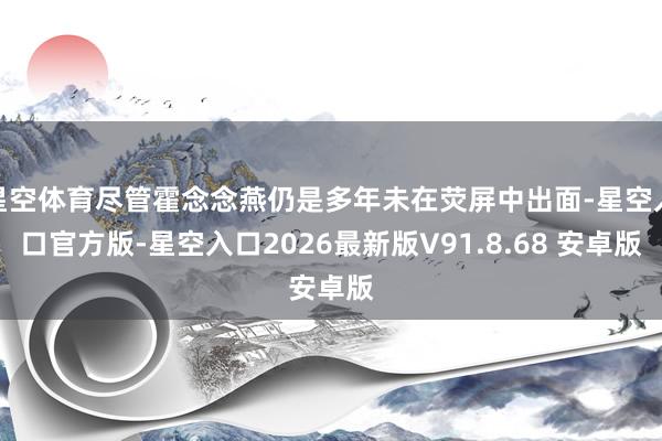 星空体育尽管霍念念燕仍是多年未在荧屏中出面-星空入口官方版-星空入口2026最新版V91.8.68 安卓版