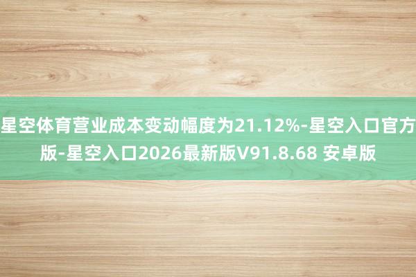 星空体育营业成本变动幅度为21.12%-星空入口官方版-星空入口2026最新版V91.8.68 安卓版