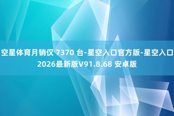 空星体育月销仅 7370 台-星空入口官方版-星空入口2026最新版V91.8.68 安卓版