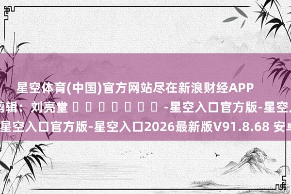 星空体育(中国)官方网站尽在新浪财经APP 拖累剪辑:刘亮堂 -星空入口官方版-星空入口2026最新版V91.8.68 安卓版