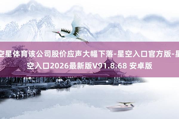 空星体育该公司股价应声大幅下落-星空入口官方版-星空入口2026最新版V91.8.68 安卓版