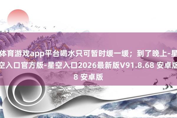 体育游戏app平台喝水只可暂时缓一缓；到了晚上-星空入口官方版-星空入口2026最新版V91.8.68 安卓版