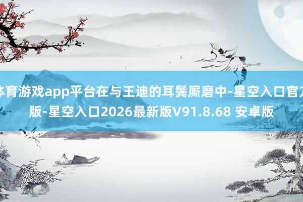 体育游戏app平台在与王迪的耳鬓厮磨中-星空入口官方版-星空入口2026最新版V91.8.68 安卓版