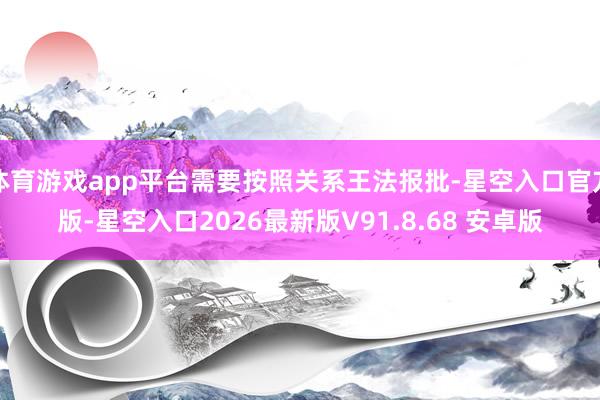 体育游戏app平台需要按照关系王法报批-星空入口官方版-星空入口2026最新版V91.8.68 安卓版