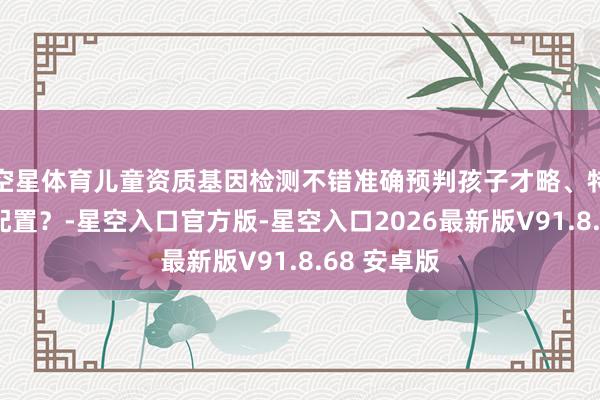 空星体育儿童资质基因检测不错准确预判孩子才略、特长与异日配置？-星空入口官方版-星空入口2026最新版V91.8.68 安卓版