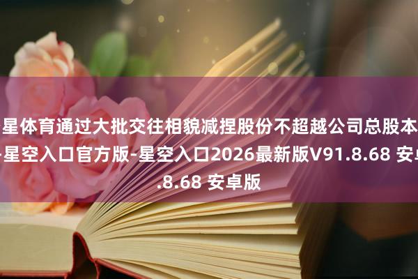空星体育通过大批交往相貌减捏股份不超越公司总股本的2%-星空入口官方版-星空入口2026最新版V91.8.68 安卓版