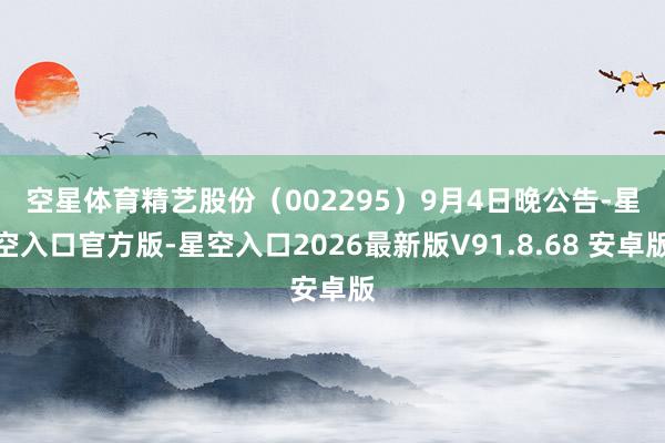 空星体育　　精艺股份（002295）9月4日晚公告-星空入口官方版-星空入口2026最新版V91.8.68 安卓版