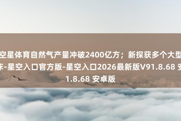 空星体育自然气产量冲破2400亿方；新探获多个大型铀矿床-星空入口官方版-星空入口2026最新版V91.8.68 安卓版