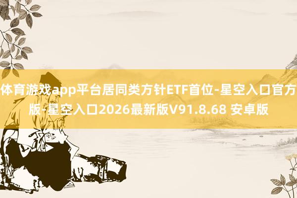 体育游戏app平台居同类方针ETF首位-星空入口官方版-星空入口2026最新版V91.8.68 安卓版