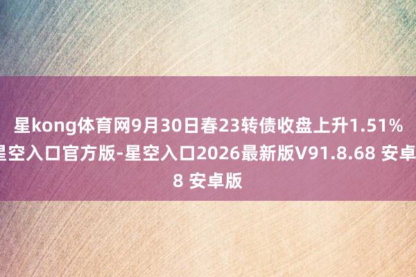 星kong体育网9月30日春23转债收盘上升1.51%-星空入口官方版-星空入口2026最新版V91.8.68 安卓版