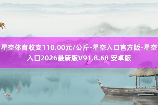 星空体育收支110.00元/公斤-星空入口官方版-星空入口2026最新版V91.8.68 安卓版