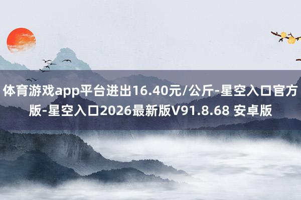 体育游戏app平台进出16.40元/公斤-星空入口官方版-星空入口2026最新版V91.8.68 安卓版