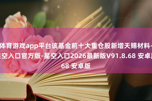 体育游戏app平台该基金前十大重仓股新增天赐材料-星空入口官方版-星空入口2026最新版V91.8.68 安卓版