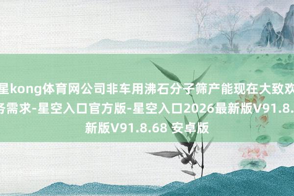 星kong体育网公司非车用沸石分子筛产能现在大致欢乐公司业务需求-星空入口官方版-星空入口2026最新版V91.8.68 安卓版