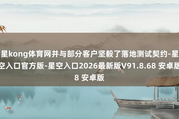 星kong体育网并与部分客户坚毅了落地测试契约-星空入口官方版-星空入口2026最新版V91.8.68 安卓版