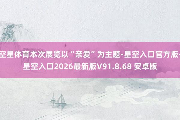 空星体育本次展览以“亲爱”为主题-星空入口官方版-星空入口2026最新版V91.8.68 安卓版