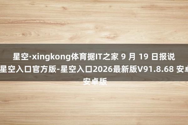 星空·xingkong体育据IT之家 9 月 19 日报说念-星空入口官方版-星空入口2026最新版V91.8.68 安卓版