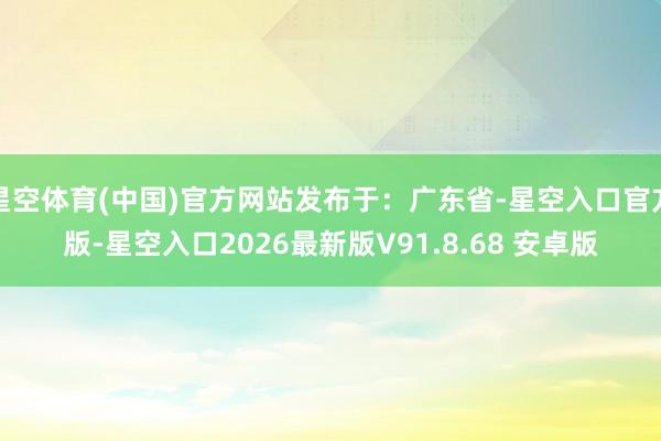 星空体育(中国)官方网站发布于：广东省-星空入口官方版-星空入口2026最新版V91.8.68 安卓版