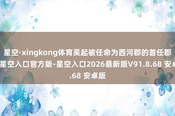 星空·xingkong体育吴起被任命为西河郡的首任郡守-星空入口官方版-星空入口2026最新版V91.8.68 安卓版
