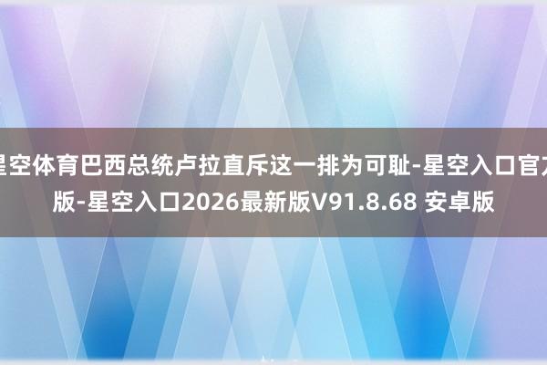 星空体育巴西总统卢拉直斥这一排为可耻-星空入口官方版-星空入口2026最新版V91.8.68 安卓版